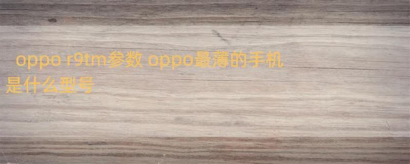 oppo r9tm参数 oppo最薄的手机是什么型号