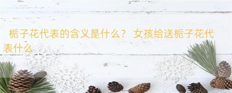 栀子花代表的含义是什么？ 女孩给送栀子花代表什么