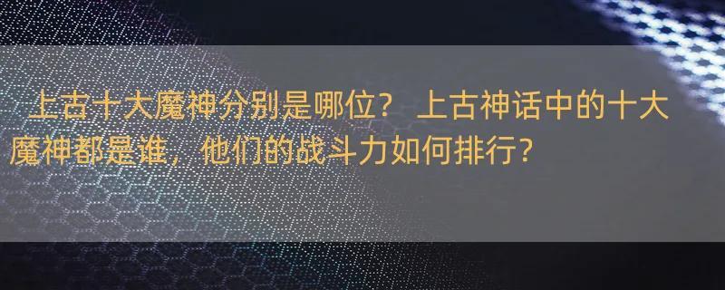 上古十大魔神分别是哪位？ 上古神话中的十大魔神都是谁，他们的战斗力如何排行？