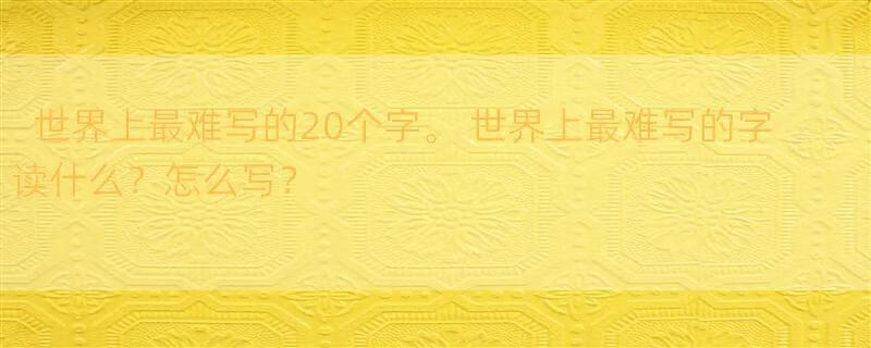 世界上最难写的20个字。 世界上最难写的字读什么？怎么写？