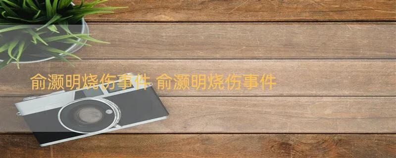 俞灏明烧伤事件 俞灏明烧伤事件