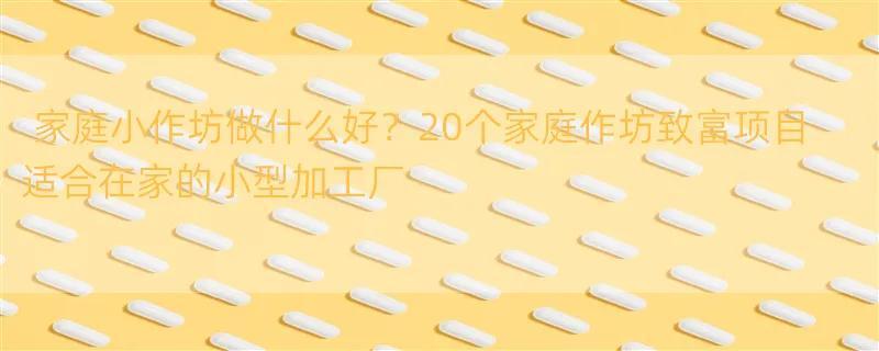 家庭小作坊做什么好？20个家庭作坊致富项目 适合在家的小型加工厂