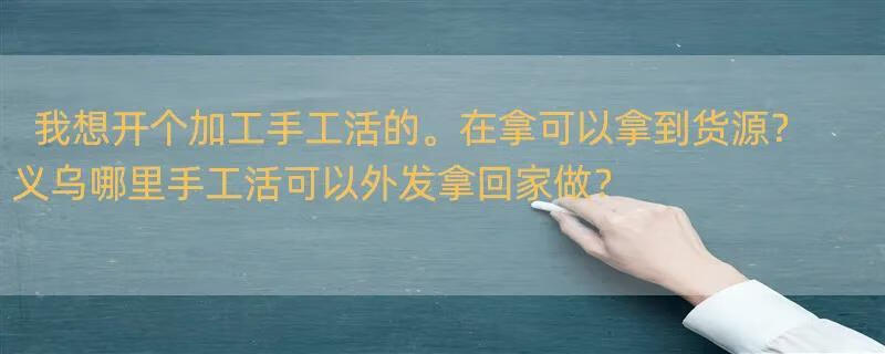 我想开个加工手工活的。在拿可以拿到货源？ 义乌哪里手工活可以外发拿回家做？