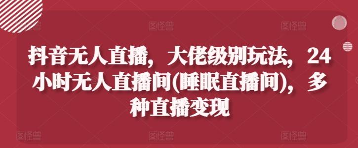 抖音无人直播，大佬级别玩法，24小时无人直播间(睡眠直播间)，多种直播变现【项目拆解】