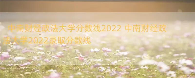 中南财经政法大学分数线2022 中南财经政法大学2022录取分数线