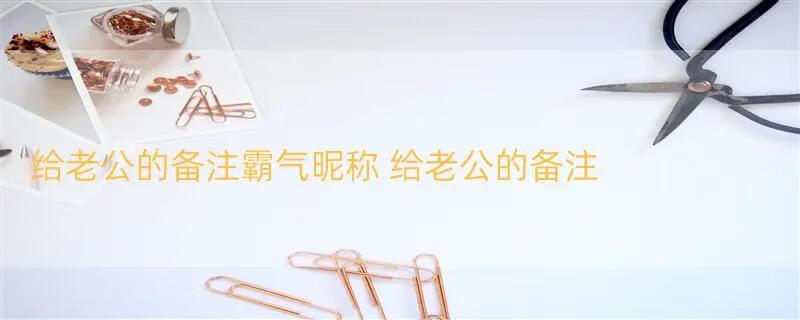 给老公的备注霸气昵称 给老公的备注